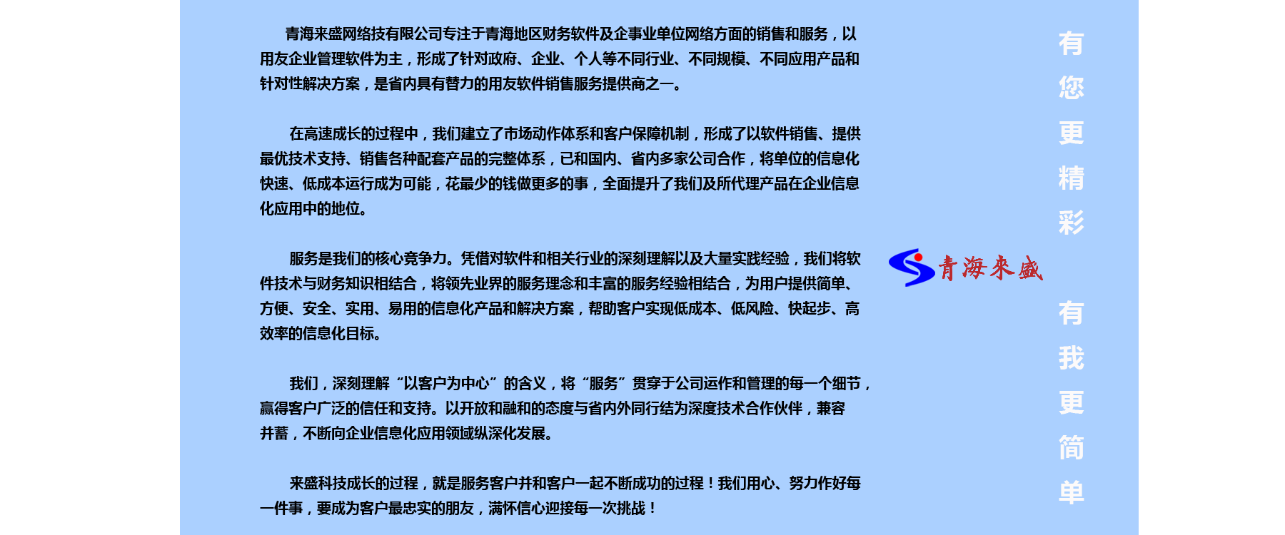 
青海来盛网络技有限公司专注于青海地区财务软件及企事业单位网络方面的销售和服务，以
用友企业管理软件为主，形成了针对政府、企业、个人等不同行业、不同规模、不同应用产品和
针对性解决方案，是省内具有替力的用友软件销售服务提供商之一。 
在高速成长的过程中，我们建立了市场动作体系和客户保障机制，形成了以软件销售、提供
最优技术支持、销售各种配套产品的完整体系，已和国内、省内多家公司合作，将单位的信息化
快速、低成本运行成为可能，花最少的钱做更多的事，全面提升了我们及所代理产品在企业信息
化应用中的地位。 
服务是我们的核心竞争力。凭借对软件和相关行业的深刻理解以及大量实践经验，我们将软
件技术与财务知识相结合，将领先业界的服务理念和丰富的服务经验相结合，为用户提供简单、
方便、安全、实用、易用的信息化产品和解决方案，帮助客户实现低成本、低风险、快起步、高
效率的信息化目标。
我们，深刻理解“以客户为中心”的含义，将“服务”贯穿于公司运作和管理的每一个细节，
赢得客户广泛的信任和支持。以开放和融和的态度与省内外同行结为深度技术合作伙伴，兼容
来盛科技成长的过程，就是服务客户并和客户一起不断成功的过程！我们用心、努力作好每
一件事，要成为客户最忠实的朋友，满怀信心迎接每一次挑战！